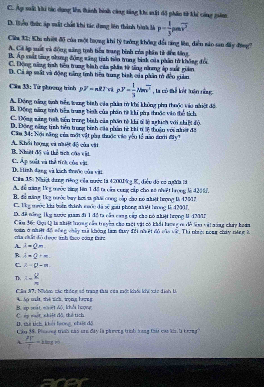 C. Áp xất khí tắc dụng lên thành bình cảng tăng khi mất độ phân tử khỉ cảng giảm
D. Biểu thức áp mất chất khí tác dung lên thành bình là p= 1/3 mu moverline v^2
Cầu 32: Khi nhiệt độ của một lượng khi lý tưởng không đổi tăng lên, điễu nào san đây đùng?
A. Cả ấp suất và động năng tinh tiển trung bình của phân tử đều tăng
B. Áp suất tăng nhưng động năng tinh tiên trung bình của phân tử không đổi
C. Động năng tinh tiên trung bình của phần tử tăng nhưng áp suất giám.
D. Cả áp suất và động năng tỉnh tiền trung bình của phân tử đều giảm.
Câu 33: Từ phương trình pV=nRT và pV= 1/3 Nmoverline v^2 , ta có thể kết luận rằng:
A. Động năng tinh tiền trung bình của phân tử khí không phụ thuộc vào nhiệt độ
B. Động năng tịnh tiền trung bình của phân tử khí phụ thuộc vào thể tích
C. Động năng tịnh tiền trung bình của phân tử khí tỉ lệ nghịch với nhiệt độ.
D. Động năng tình tiền trung bình của phân tử khí tỉ lệ thuận với nhiệt độ.
Cầu 34: Nội năng của một vật phụ thuộc vào yếu tổ nào dưới đây?
A. Khổi lượng và nhiệt độ của vật.
B. Nhiệt độ và thể tích của vật
C. Áp suất và thể tích của vật.
D. Hình dạng và kích thước của vật.
Cần 35: Nhiệt dung riêng của nước là 4200J/kg.K, điều đó có nghĩa là
A. để năng 1kg nước tăng lên 1 độ ta cần cung cấp cho nó nhiệt lượng là 4200J.
B. để nâng 1kg nước bay hơi ta phải cung cấp cho nó nhiệt lượng là 4200J.
C. 1kg nước khi biển thành nước đá sẽ giải phóng nhiệt lượng là 4200J.
D. để năng 1kg nước giám đi 1 độ ta cần cung cấp cho nó nhiệt lượng là 4200J.
Câu 36: Gọi Q là nhiệt lượng cần truyền cho một vật có khổi lượng m để làm vật nóng chảy hoàn
toàn ở nhiệt độ nóng chảy mà không làm thay đổi nhiệt độ của vật. Thì nhiệt nóng chảy riêng λ
của chất đô được tính theo công thức
A. lambda =Qm.
B. lambda =Q+m.
C. lambda =Q-m.
D. lambda = Q/m 
Cầu 37: Nhóm các thông sổ trang thái của một khối khi xác định là
Au áp suất, thể tích, trọng lương
B. áp suất, nhiệt độ, khổi lượng
C. áp suất, nhiệt độ, thể tích
D. thể tích, khối lượng, nhiệt độ
Cầu 38. Phương trình nào sau đây là phương trình trang thái của khí lị tướng?
A.  PV/T =hin