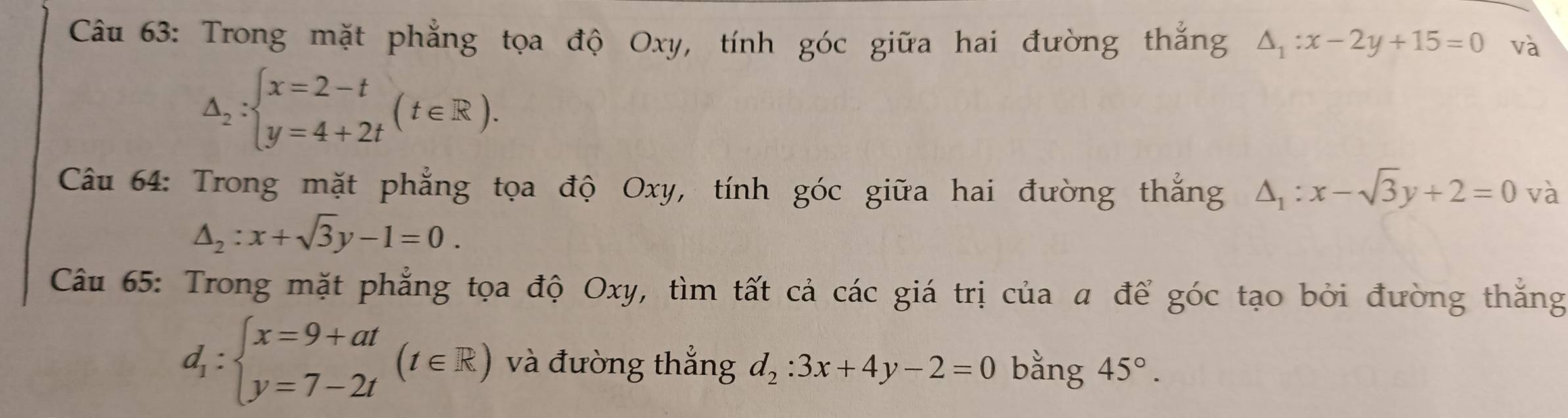 Trong mặt phẳng tọa độ Oxy, tính góc giữa hai đường thắng △ _1:x-2y+15=0 và
△ _2:beginarrayl x=2-t y=4+2tendarray.  (t∈ R). 
Câu 64: Trong mặt phẳng tọa độ Oxy, tính góc giữa hai đường thắng △ _1:x-sqrt(3)y+2=0 và
△ _2:x+sqrt(3)y-1=0. 
Câu 65: Trong mặt phẳng tọa độ Oxy, tìm tất cả các giá trị của a để góc tạo bởi đường thắng
d_1:beginarrayl x=9+at y=7-2tendarray.  (t∈ R) và đưòng thắng d_2:3x+4y-2=0 bằng 45°.