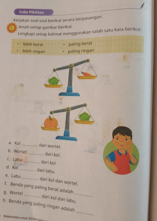 Coba Pikirkan 
Kerjakan soal-soal berikut secara berpasangan. 
1. Amati setiap gambar berikut. 
Lengkapi setiap kalimat menggunakan salah satu kata berikut: 
lebih berat paling berat 
lebih ringan paling ringan 
a、 Kol_ dari wortel. 
b. Wortel dari kol. 
c. Labu dari kol. 
d. Kol 
_dari labu. 
_ 
e. Labu 
dari kol dan wortel. 
f. Benda yang paling berat adalah 
g. Wortel_ 
_ 
dari kol dan labu. 
_ 
h. Benda yang paling ringan adalah