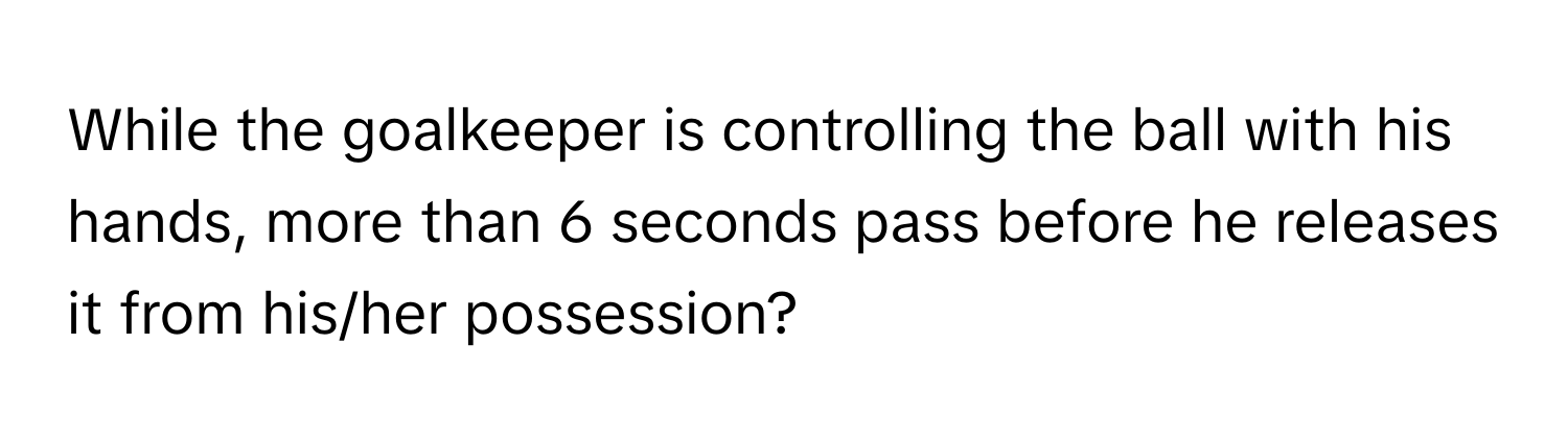 While the goalkeeper is controlling the ball with his hands, more than 6 seconds pass before he releases it from his/her possession?