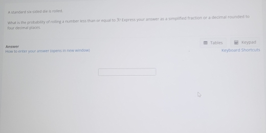 A standard six-sided die is rolled. 
four decimal places What is the probability of rolling a number less than or equal to 3? Express your answer as a simplified fraction or a decimal rounded to 
Tables 
Answer Keypad 
How to enter your answer (opens in new window) Keyboard Shortcuts