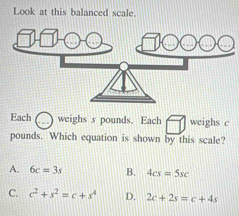 Look at this balanced scale.
Each weighs s pounds. Each weighs c
pounds. Which equation is shown by this scale?
A. 6c=3s
B. 4cs=5sc
C. c^2+s^2=c+s^4 D. 2c+2s=c+4s