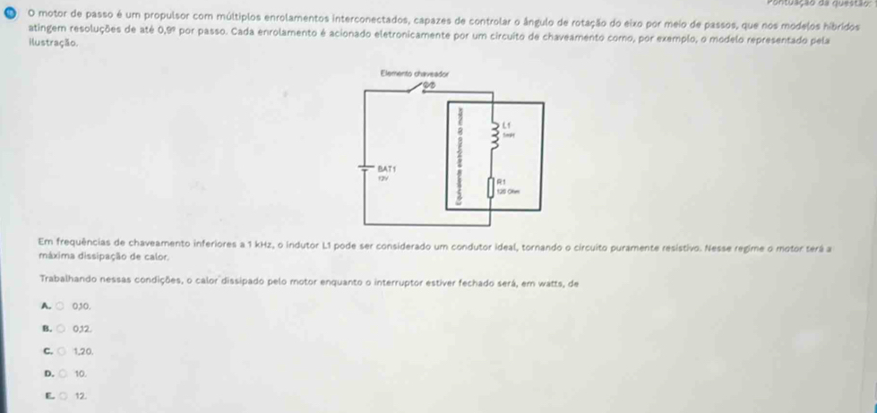 Pontuação de duestão
, O motor de passo é um propulsor com múltiplos enrolamentos interconectados, capazes de controlar o ângulo de rotação do eixo por meio de passos, que nos modelos hibridos
atingem resoluções de até 0.9° por passo. Cada enrolamento é acionado eletronicamente por um circuito de chaveamento como, por exemplo, o modelo representado pela
ilustração.
Em frequências de chaveamento inferiores a 1 kHz, o indutor L1 pode ser considerado um condutor ideal, tornando o circuito puramente resistivo. Nesse regime o motor terá a
máxima dissipação de calor.
Trabalhando nessas condições, o calor dissipado pelo motor enquanto o interruptor estiver fechado será, em watts, de
A. 030.
B. 012.
C. 1,20.
D. 10.
E. 12.