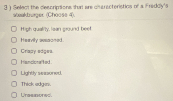 3 ) Select the descriptions that are characteristics of a Freddy's
steakburger. (Choose 4).
High quality, lean ground beef.
Heavily seasoned.
Crispy edges.
Handcrafted.
Lightly seasoned.
Thick edges.
Unseasoned.