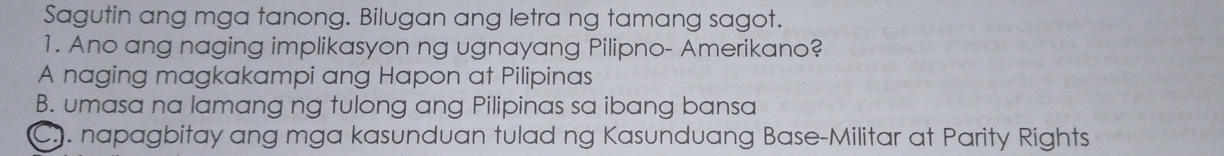 Sagutin ang mga tanong. Bilugan ang letra ng tamang sagot.
1. Ano ang naging implikasyon ng ugnayang Pilipno- Amerikano?
A naging magkakampi ang Hapon at Pilipinas
B. umasa na lamang ng tulong ang Pilipinas sa ibang bansa
C. napagbitay ang mga kasunduan tulad ng Kasunduang Base-Militar at Parity Rights