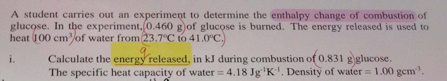 A student carries out an experiment to determine the enthalpy change of combustion of 
glucose. In the experiment, (0.460 g)of glucose is burned. The energy released is used to 
heat (100cm^3) of water from 23.7°C to 41.0°C. 
i. Calculate the energy released, in kJ during combustion of (0.831g glucose. 
The specific heat capacity of water =4.18Jg^(-1)K^(-1). Density of water =1.00gcm^(-3).