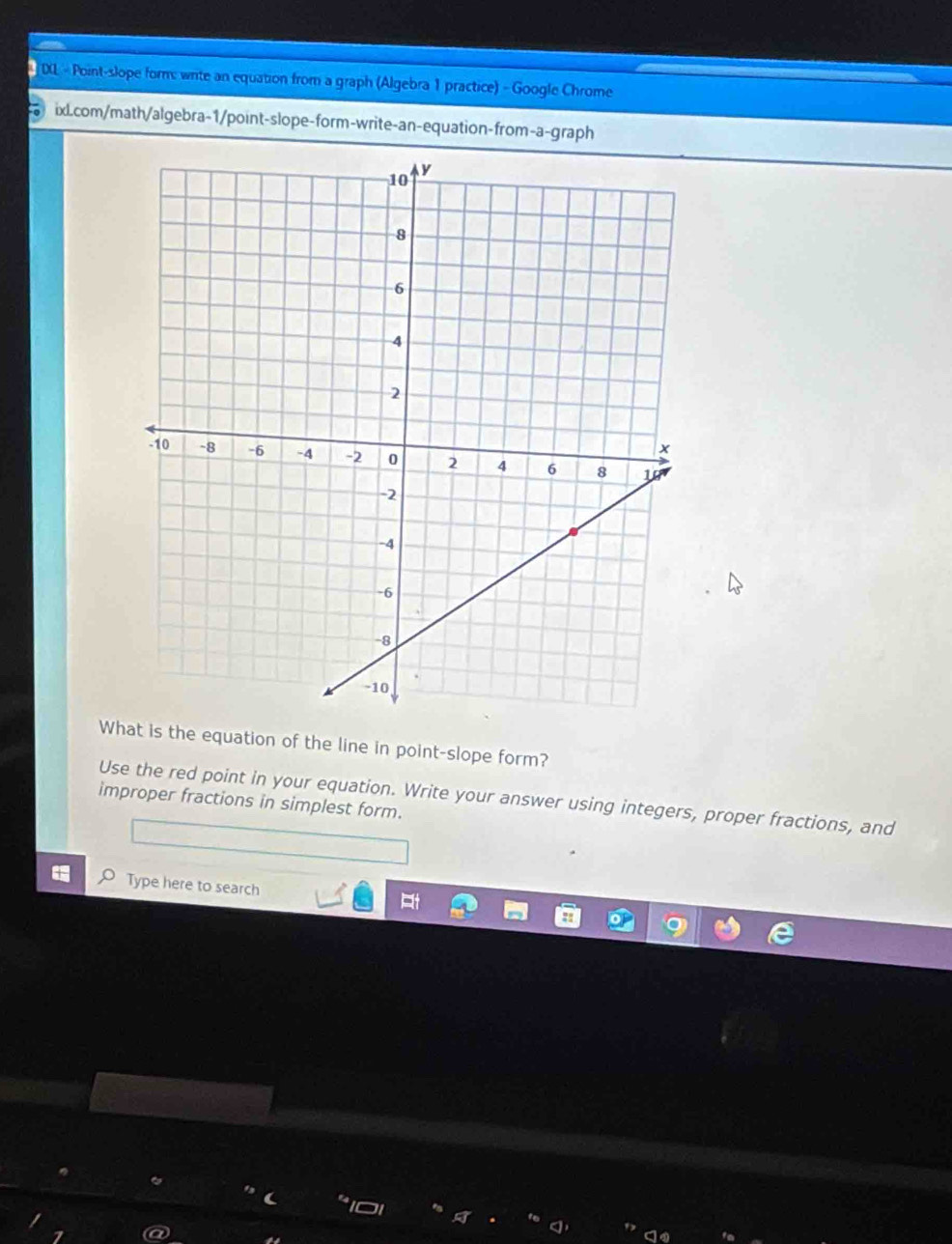 DL - Point-slope form: wite an equation from a graph (Algebra 1 practice) - Google Chrome 
ix.com/math/algebra-1/point-slope-form-write-an-equation-from-a-graph 
What is the equation of the line in point-slope form? 
Use the red point in your equation. Write your answer using integers, proper fractions, and 
improper fractions in simplest form. 
O Type here to search