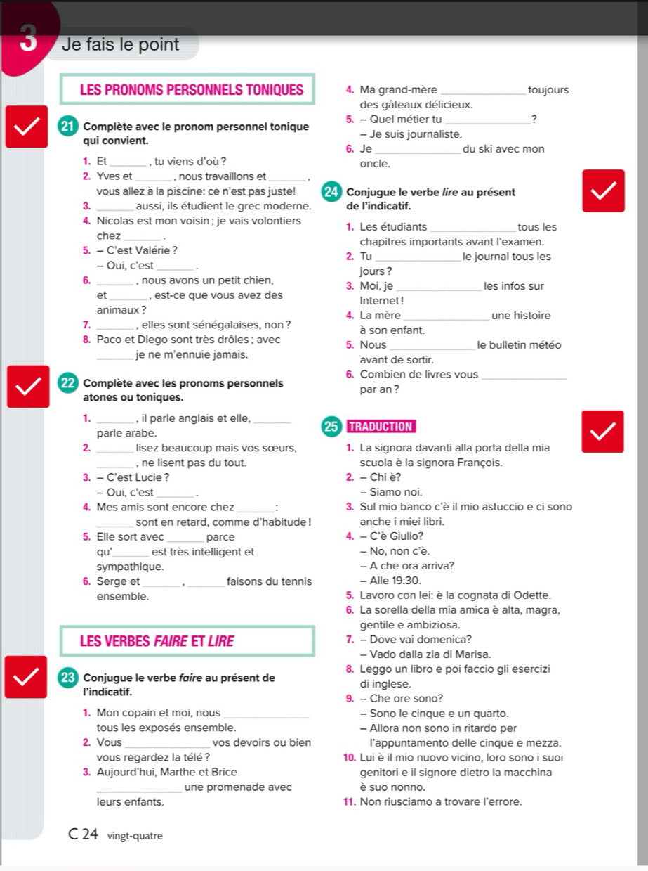 Je fais le point
LES PRONOMS PERSONNELS TONIQUES 4. Ma grand-mère_ toujours
des gâteaux délicieux.
5. - Quel métier tu_
21 Complète avec le pronom personnel tonique - Je suis journaliste.
qui convient.
6. Je _du ski avec mon
1. Et , tu viens d'où ? oncle.
2. Yves et_ , nous travaillons et_
vous allez à la piscine: ce n'est pas juste! 24 Conjugue le verbe lire au présent
3. _aussi, ils étudient le grec moderne. de l’indicatif.
4. Nicolas est mon voisin ; je vais volontiers 1. Les étudiants _tous les
chez_ chapitres importants avant l’examen.
5. - C'est Valérie ? 2. Tu le journal tous les
- Oui, c’est .
jours ?
6. _, nous avons un petit chien, 3. Moi, je _les infos sur
et_ , est-ce que vous avez des Internet !
animaux ? 4. La mère une histoire
7. , elles sont sénégalaises, non ? à son enfant.
8. Paco et Diego sont très drôles ; avec 5. Nous _le bulletin météo
_je ne m’ennuie jamais. avant de sortir.
6. Combien de livres vous_
22 Complète avec les pronoms personnels par an ?
atones ou toniques.
1. _, il parle anglais et elle. _25 TRADUCTION
parle arabe.
2. _lisez beaucoup mais vos sœurs, 1. La signora davanti alla porta della mia
_, ne lisent pas du tout. scuola è la signora François.
3. - C'est Lucie ? 2. - Chi è?
- Oui, c’est 、 - Siamo noi.
4. Mes amis sont encore chez __: 3. Sul mio banco c'è il mio astuccio e ci sono
_sont en retard, comme d’habitude ! anche i miei libri.
5. Elle sort avec parce 4. - C'è Giulio?
qu'_ est très intelligent et - No, non c'è.
sympathique. - A che ora arriva?
6. Serge et_ _faisons du tennis - Alle 19:30.
ensemble. 5. Lavoro con lei: è la cognata di Odette.
6. La sorella della mia amica è alta, magra,
gentile e ambiziosa.
LES VERBES FAIRE ET LIRE 7. - Dove vai domenica?
- Vado dalla zia di Marisa.
8. Leggo un libro e poi faccio gli esercizi
2 Conjugue le verbe faire au présent de di inglese.
I’indicatif.
9. - Che ore sono?
1. Mon copain et moi, nous _- Sono le cinque e un quarto.
tous les exposés ensemble. - Allora non sono in ritardo per
2. Vous _vos devoirs ou bien l’appuntamento delle cinque e mezza.
vous regardez la télé ? 10. Lui è il mio nuovo vicino, loro sono i suoi
3. Aujourd’hui, Marthe et Brice genitori e il signore dietro la macchina
une promenade avec è suo nonno.
leurs enfants. 11. Non riusciamo a trovare l’errore.
C 24 vingt-quatre