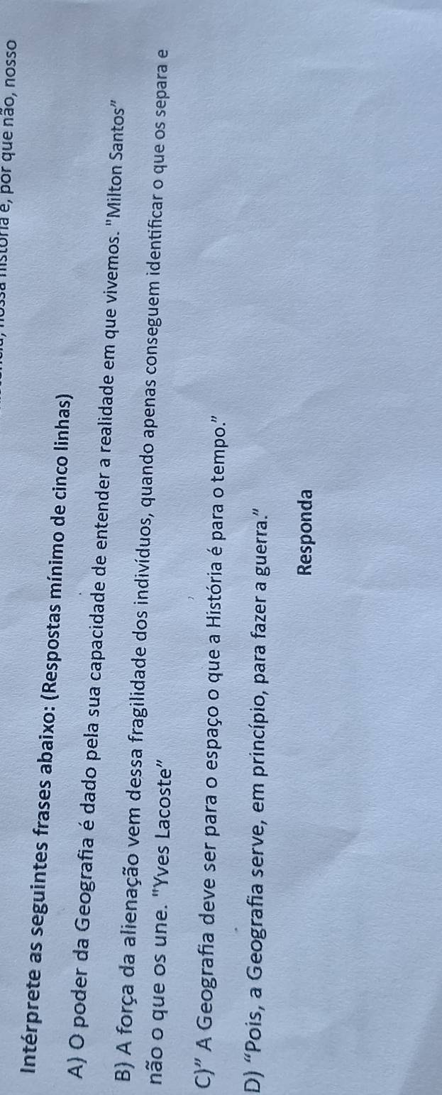 a mistoria é, por que não, nosso
Intérprete as seguintes frases abaixo: (Respostas mínimo de cinco linhas)
A) O poder da Geografia é dado pela sua capacidade de entender a realidade em que vivemos. "Milton Santos”
B) A força da alienação vem dessa fragilidade dos indivíduos, quando apenas conseguem identificar o que os separa e
não o que os une. "Yves Lacoste"
C)' A Geografia deve ser para o espaço o que a História é para o tempo."
D) “Pois, a Geografia serve, em princípio, para fazer a guerra.”
Responda