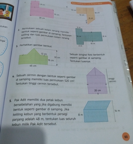 Bal W. Kalilinui dến Lelas Manijun Daal 
d. 

tukan 
2. Permukaan sebuah kolam renang memiliki 
bentuk seperti gambar di samping. Tentukan 
keliling dan luas permukaan kolam renang 
tersebut. 
tiga 
3. Perhatikan gambar berikut. 
Sebuah bingkai foto berbentuk 
seperti gambar di samping. 
Tentukan luasnya. 
4. Sebuah cermin dengan bentuk seperti gambar 
di samping memiliki luas permukaan 520cm^2. 
Tentukan tinggi cermin tersebut. 
5. Pak Adit memiliki dua petak kebun 
bersebelahan yang jika digabung memiliki 
bentuk seperti gambar di samping. Jika 
keliling kebun yang berbentuk persegi 
panjang adalah 48 m, tentukan luas seluruh 
kebun milik Pak Adit tersebut. 
93