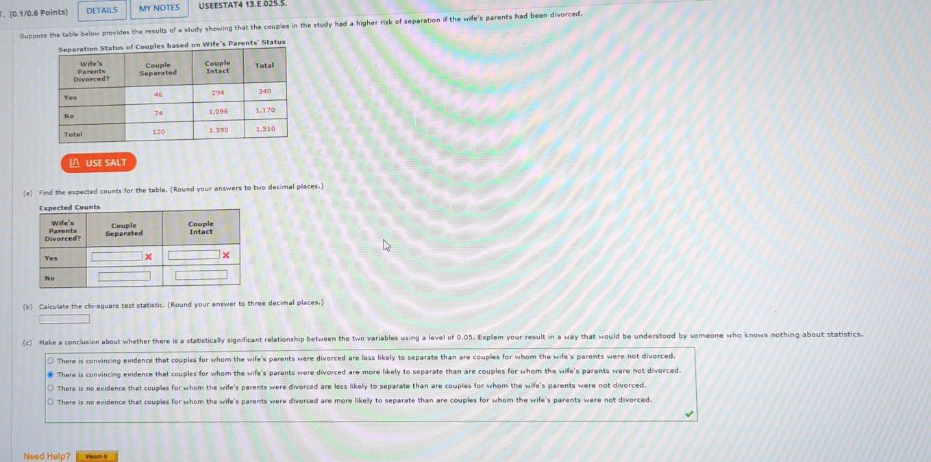 DETAILS MY NOTES USEESTAT4 13.E.025.S.
Suppose the table below provides the results of a study showing that the couples in the study had a higher risk of separation if the wife's parents had been divorced.
Status
USE SALT
(a) Find the expected counts for the table. (Round your answers to two decimal places.)
(b) Calculate the chi-square test statistic. (Round your answer to three decimal places.)
(c) Make a conclusion about whether there is a statistically significant relationship between the two variables using a level of 0.05. Explain your result in a way that would be understood by someone who knows nothing about statistics.
○ There is convincing evidence that couples for whom the wife's parents were divorced are less likely to separate than are couples for whom the wife's parents were not divorced.
€ There is convincing evidence that couples for whom the wife's parents were divorced are more likely to separate than are couples for whom the wife's parents were not divorced.
○ There is no evidence that couples for whom the wife's parents were divorced are less likely to separate than are couples for whom the wife's parents were not divorced.
O There is no evidence that couples for whom the wife's parents were divorced are more likely to separate than are couples for whom the wife's parents were not divorced.
Need Help? Wétch II