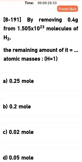 Time: 00:00:20:33 
Finish Quiz
[8-191] By removing 0.4g
from 1.505* 10^(23) molecules of
H_2, 
the remaining amount of it=... 
atomic masses : (H=1)
a) 0.25 mole
b) 0.2 mole
c) 0.02 mole
d) 0.05 mole