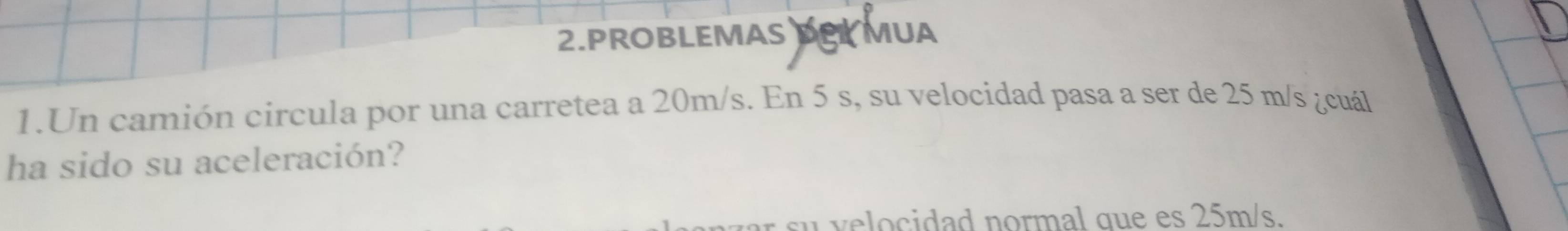 PROBLEMAS DPL MUA 
1.Un camión circula por una carretea a 20m/s. En 5 s, su velocidad pasa a ser de 25 m/s ¿cuál 
ha sido su aceleración? 
s velocidad normal que es 25m/s.