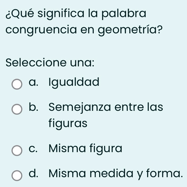 ¿Qué significa la palabra
congruencia en geometría?
Seleccione una:
a. Igualdad
b. Semejanza entre las
figuras
c. Misma figura
d. Misma medida y forma.