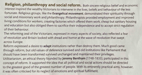 Religion, philanthropy and social reform. Both sincere religious belief and economic 
interest inspired the wealthy Victorians to intervene in the lives, beliefs and behaviour of the less 
fortunate. Religious groups, like the Evangelical movement, demonstrated their spirituality through 
social and missionary work and philanthropy. Philanthropists provided employment and improved 
living conditions for workers, creating factories which offered them work, cheap but sanitary housing 
and education but also obliged them to sacrifice their independence and to accept strict regulation 
of their behaviour. 
The reforming zeal of the Victorians, expressed in many aspects of society, also reflected a fear 
of revolution and Britain looked with dread and horror at the wave of revolution that swept 
across Europe. 
Reform expressed a desire to adapt institutions rather than destroy them. Much good came 
through reform, but old values of deference survived and old institutions like Parliament that 
should have been transformed survived unchanged and maintained their privileges. 
Utilitarianism, an ethical theory founded by Jeremy Bentham 1748-18 33), participated in this 
concept of reform. It supported the idea that all political and social actions should be directed 
to the greatest good of the greatest number of people. With its eminently practical aims, however, 
it was often criticised for its neglect of emotions and spiritual fulfilment.