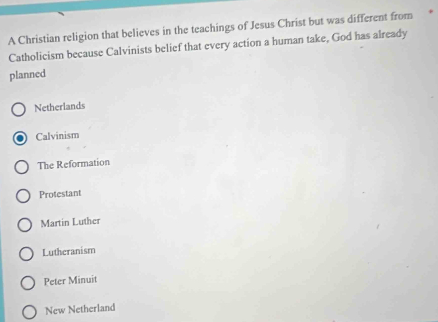 A Christian religion that believes in the teachings of Jesus Christ but was different from *
Catholicism because Calvinists belief that every action a human take, God has already
planned
Netherlands
Calvinism
The Reformation
Protestant
Martin Luther
Lutheranism
Peter Minuit
New Netherland