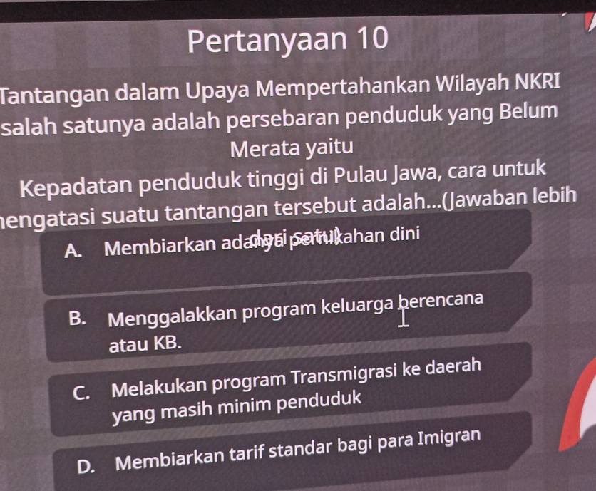 Pertanyaan 10
Tantangan dalam Upaya Mempertahankan Wilayah NKRI
salah satunya adalah persebaran penduduk yang Belum
Merata yaitu
Kepadatan penduduk tinggi di Pulau Jawa, cara untuk
hengatasi suatu tantangan tersebut adalah...(Jawaban lebih
A. Membiarkan adanyai patukahan dini
B. Menggalakkan program keluarga þerencana
atau KB.
C. Melakukan program Transmigrasi ke daerah
yang masih minim penduduk
D. Membiarkan tarif standar bagi para Imigran