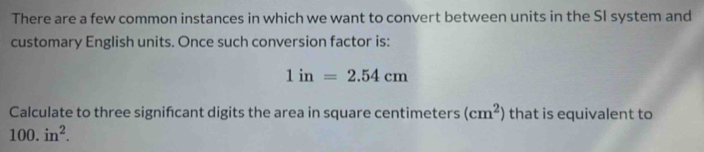 There are a few common instances in which we want to convert between units in the SI system and 
customary English units. Once such conversion factor is:
1in=2.54cm
Calculate to three signifcant digits the area in square centimeters (cm^2) that is equivalent to
100.in^2.