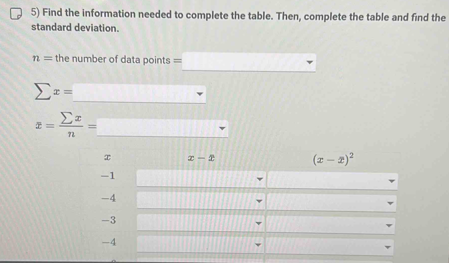 Find the information needed to complete the table. Then, complete the table and find the
standard deviation.
n= the number of data points =□ _
_
sumlimits x=□
overline x= sumlimits x/n = _ □
x
x-overline x
(x-overline x)^2
-1
-4
-3
-4