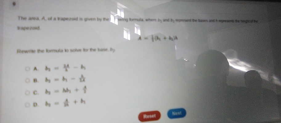 The area. A, of a trapezoid is given by the wing formula, when b_1 am a_1 rpresent the bases and i represents the height of the
trapezoid.
lambda = 1/2 (h_1+h_2)h
Rewrite the formula to solve for the base, by
A. b_2= 2A/h -b_1
B. b_2=b_1- lambda /2lambda  
C. b_2=hb_1+ A/2 
D. b_2= A/2k +b_1
Reset
Nea