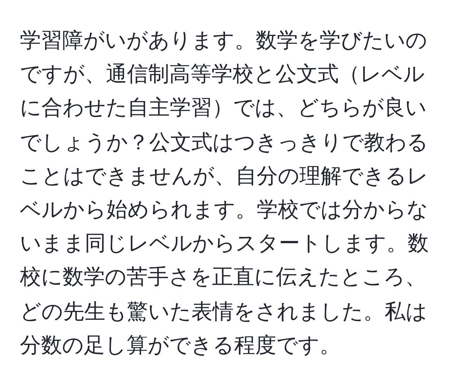 学習障がいがあります。数学を学びたいのですが、通信制高等学校と公文式レベルに合わせた自主学習では、どちらが良いでしょうか？公文式はつきっきりで教わることはできませんが、自分の理解できるレベルから始められます。学校では分からないまま同じレベルからスタートします。数校に数学の苦手さを正直に伝えたところ、どの先生も驚いた表情をされました。私は分数の足し算ができる程度です。