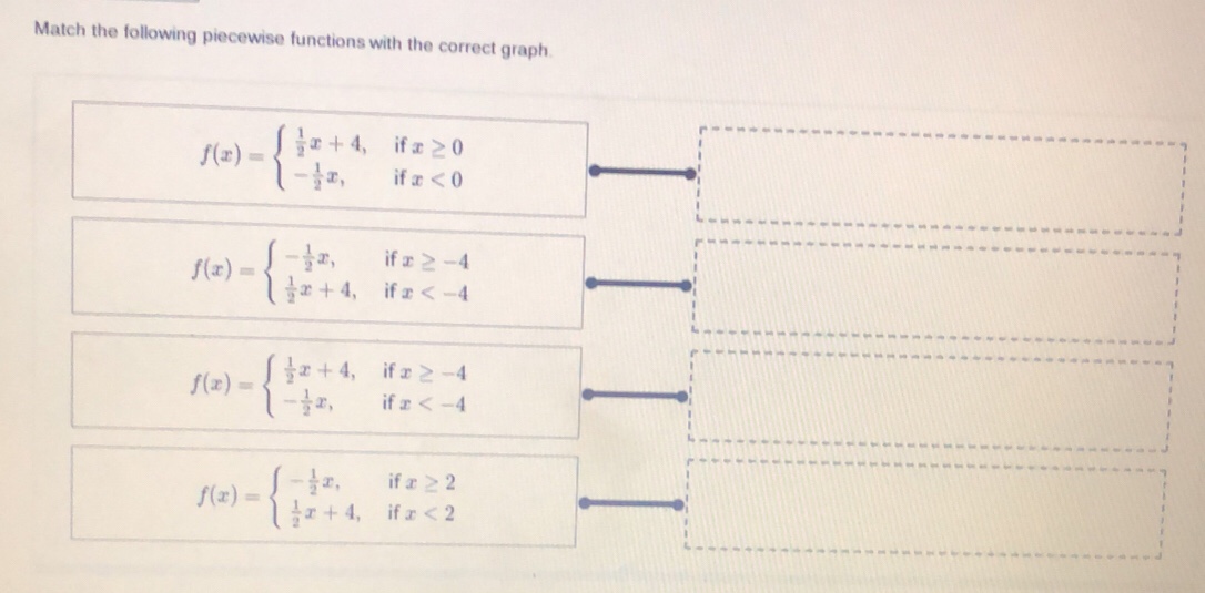 Match the following piecewise functions with the correct graph.
f(x)=beginarrayl  1/2 x+4,ifx≥ 0 - 1/2 x,ifx<0endarray.
□^ 
□
f(x)=beginarrayl - 1/2 x,ifx≥ -4  1/2 x+4,ifx
f(x)=beginarrayl  1/2 x+4,ifx≥ -4 - 1/2 x,ifx
f(x)=beginarrayl - 1/2 x,ifx≥ 2  1/2 x+4,ifx<2endarray.