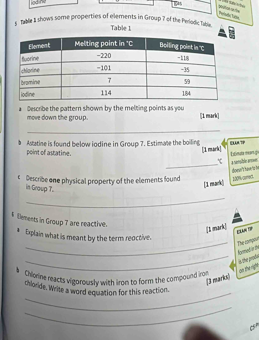 iodine 
gas 
feir state in their 
position on the Periodic Table. 
5 Table 1 shows some properties of elements in Group 7 of the Periodic Table. 
Table 1 
a Describe the pattern shown by the melting points as you 
move down the group. [1 mark] 
_ 
b Astatine is found below iodine in Group 7. Estimate the boiling EXAM TIP 
[1 mark] 
point of astatine. Estimate means giv 
_ 
° a sensible answer. 
doesn’t have to be 
c Describe one physical property of the elements found 
in Group 7. 
[1 mark] 100% correct. 
_
6 Elements in Group 7 are reactive. 
[1 mark] 
EXAM TIP 
a Explain what is meant by the term reactive. 
_The compour 
formed in the 
_is the produ 
b Chlorine reacts vigorously with iron to form the compound iron on the right 
[3 marks) 
_ 
chloride. Write a word equation for this reaction. 
_ 
CSP