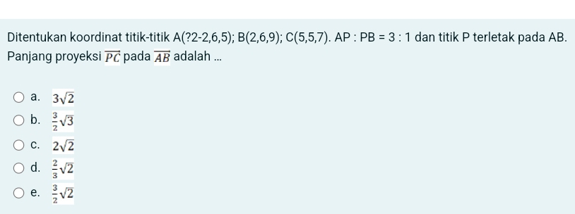 Ditentukan koordinat titik-titik A(?2-2,6,5); B(2,6,9); C(5,5,7). AP:PB=3:1 dan titik P terletak pada AB.
Panjang proyeksi vector PC pada vector AB adalah ...
a. 3sqrt(2)
b.  3/2 sqrt(3)
C. 2sqrt(2)
d.  2/3 sqrt(2)
e.  3/2 sqrt(2)