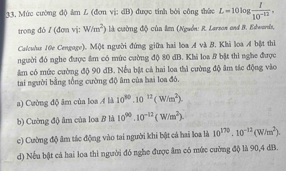 Mức cường độ âm L (đơn vị: dB) được tính bởi công thức L=10log  I/10^(-12) , 
trong đó I (đơn vị: W/m^2) là cường độ của âm (Nguồn: R. Larson and B. Edwards,
Calculus 10e Cengage). Một người đứng giữa hai loa A và B. Khi loa A bật thì
người đó nghe được âm có mức cường độ 80 dB. Khi loa B bật thì nghe được
âm có mức cường độ 90 dB. Nếu bật cả hai loa thì cường độ âm tác động vào
tai người bằng tổng cường độ âm của hai loa đó.
a) Cường độ âm của loa 4 là 10^(80).10^(12)(W/m^2).
b) Cường độ âm của loa B là 10^(90).10^(-12)(W/m^2).
c) Cường độ âm tác động vào tai người khi bật cả hai loa là 10^(170).10^(-12)(W/m^2).
d) Nếu bật cả hai loa thì người đó nghe được âm có mức cường độ là 90, 4 dB.