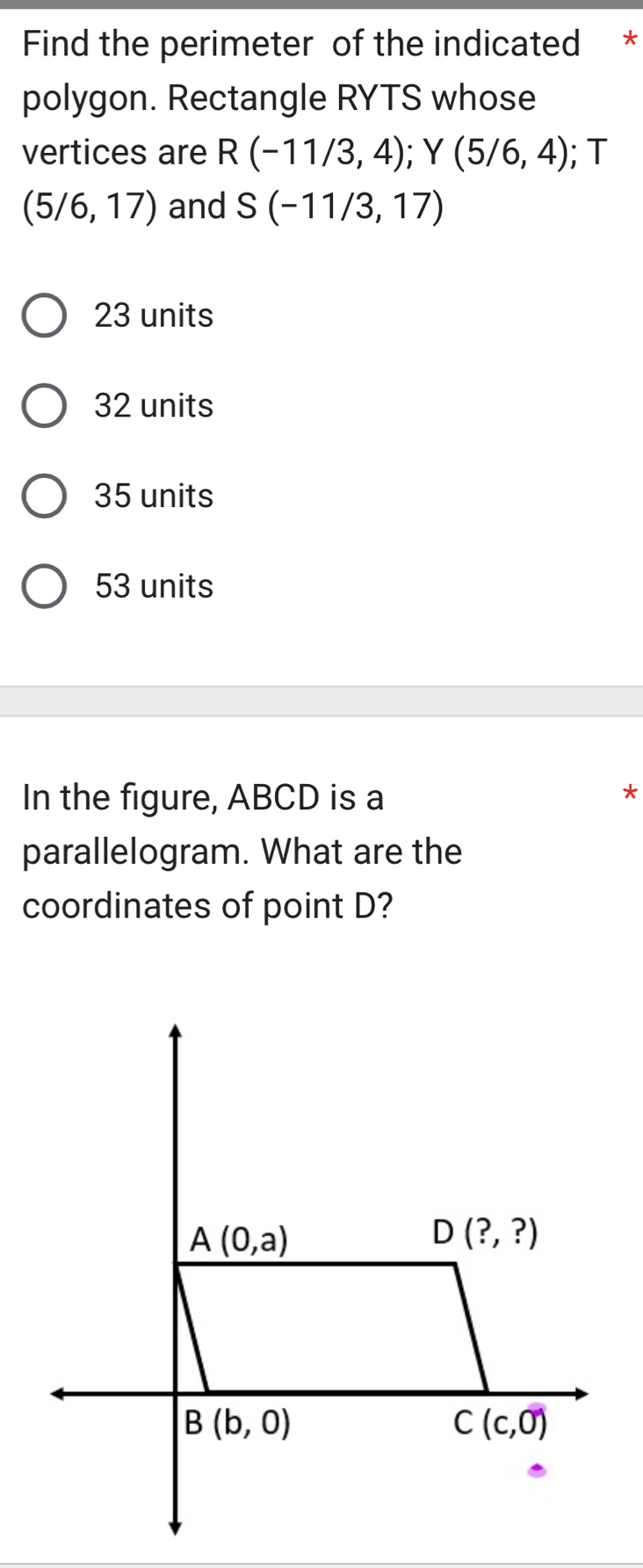 Find the perimeter of the indicated *
polygon. Rectangle RYTS whose
vertices are R(-11/3,4);Y(5/6,4); T
(5/6,17) and S(-11/3,17)
23 units
32 units
35 units
53 units
In the figure, ABCD is a
*
parallelogram. What are the
coordinates of point D?