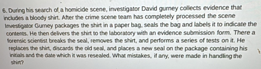 During his search of a homicide scene, investigator David gurney collects evidence that 
includes a bloody shirt. After the crime scene team has completely processed the scene 
Investigator Gurney packages the shirt in a paper bag, seals the bag and labels it to indicate the 
contents. He then delivers the shirt to the laboratory with an evidence submission form. There a 
forensic scientist breaks the seal, removes the shirt, and performs a series of tests on it. He 
replaces the shirt, discards the old seal, and places a new seal on the package containing his 
initials and the date which it was resealed. What mistakes, if any, were made in handling the 
shirt?