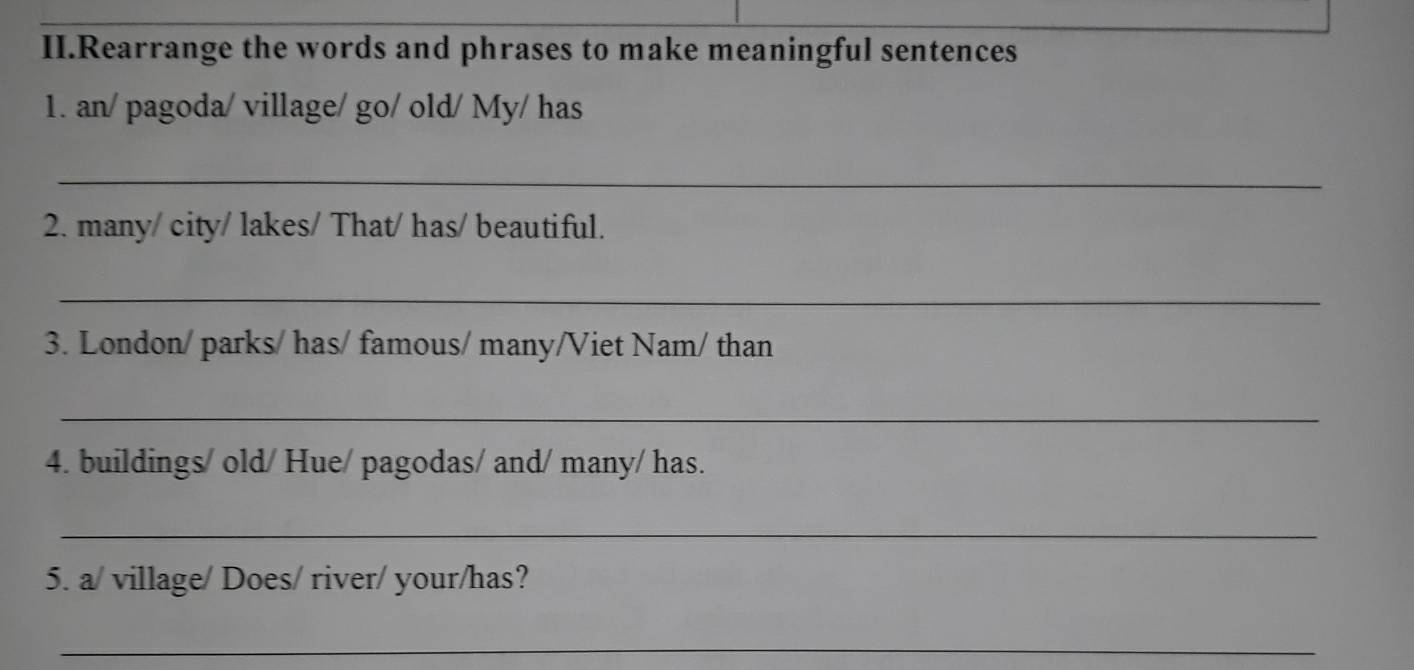 II.Rearrange the words and phrases to make meaningful sentences 
1. an/ pagoda/ village/ go/ old/ My/ has 
_ 
2. many/ city/ lakes/ That/ has/ beautiful. 
_ 
3. London/ parks/ has/ famous/ many/Viet Nam/ than 
_ 
4. buildings/ old/ Hue/ pagodas/ and/ many/ has. 
_ 
5. a/ village/ Does/ river/ your/has? 
_