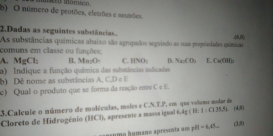 aúmero atómico.
b) O número de protões, eletrões e neutrões.
2.Dadas as seguintes substâncias...(6,0)
As substâncias químicas abaixo são agrupados seguindo as suas propriedades químicas
comuns em classe ou funções;
A. MgCl_2 B. Mn_2O C. HNO_2 D. Na_2CO_3 E. Ca(OH)_2
a) Indique a função química das substâncias indicadas
b) Dê nome as substâncias A, C, D e E
c) Qual o produto que se forma da reação entre C e E.
3.Calcule o número de moléculas, moles e C.N.T.P, em que volume molar de
Cloreto de Hidrogénio (HCl), apresente a massa igual 6,4g ( H :1:C135,5) (4,0)
nsumo húmano apresenta um pH=6,45... (3,0)