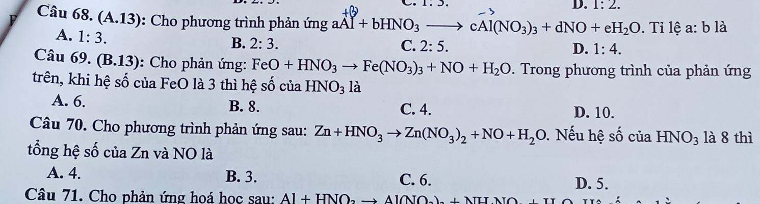 1:2. 
P Câu 68. (A.13): Cho phương trình phản ứng gaAl+bHNO_3to cAl(NO_3)_3+dNO+eH_2O. Ti lệ a: b là
A. 1:3.
B. 2:3. C. 2:5. D. 1:4. 
Câu 69. (B.13): Cho phản ứng: FeO+HNO_3to Fe(NO_3)_3+NO+H_2O. Trong phương trình của phản ứng
trên, khi hệ số của FeO là 3 thì hệ số của HNO_31 à
A. 6. B. 8.
C. 4. D. 10.
Câu 70. Cho phương trình phản ứng sau: Zn+HNO_3to Zn(NO_3)_2+NO+H_2O Nếu hệ số của HNO_3 là 8 thì
tổng hệ số của Zn và NO là
A. 4. B. 3. C. 6.
D. 5.
Câu 71. Cho phản ứng hoá học sau: Al+HNO_2to Al(NO_2)+NHNO