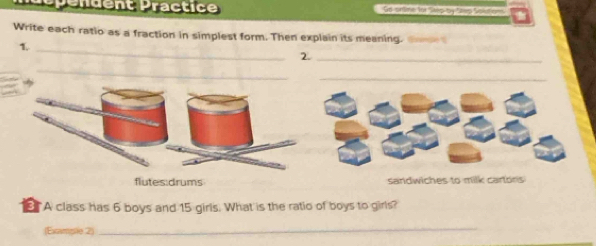 épendent Practice Gd orbvie for Socby Saws San dons 
Write each ratio as a fraction in simplest form. Then explain its meaning. 
1._ 
2._ 
_ 
sandwiches to milk cartons 
A class has 6 boys and 15 girls. What is the ratio of boys to girls? 
(Example 2) 
_