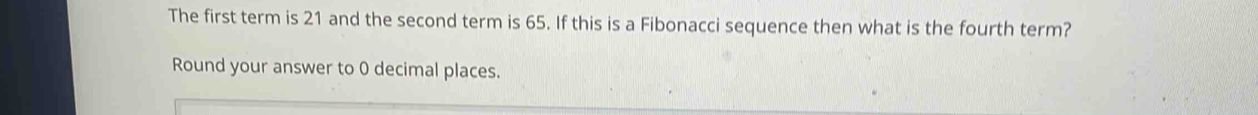 The first term is 21 and the second term is 65. If this is a Fibonacci sequence then what is the fourth term? 
Round your answer to 0 decimal places.