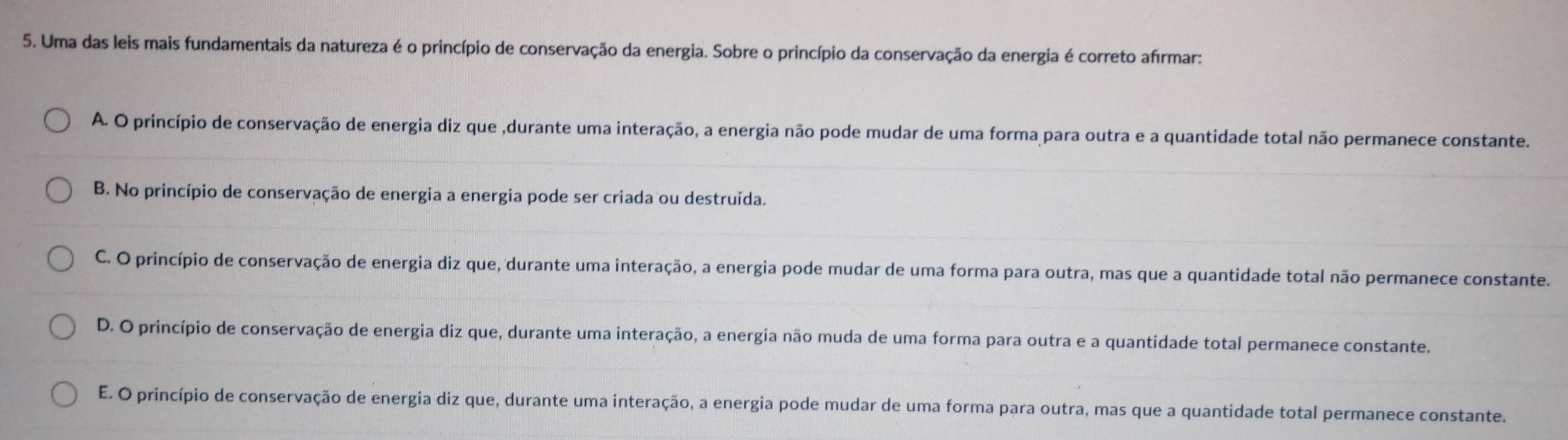 Uma das leis mais fundamentais da natureza é o princípio de conservação da energia. Sobre o princípio da conservação da energia é correto afírmar:
A. O princípio de conservação de energia diz que ,durante uma interação, a energia não pode mudar de uma forma para outra e a quantidade total não permanece constante.
B. No princípio de conservação de energia a energia pode ser criada ou destruída.
C. O princípio de conservação de energia diz que, durante uma interação, a energia pode mudar de uma forma para outra, mas que a quantidade total não permanece constante.
D. O princípio de conservação de energia diz que, durante uma interação, a energia não muda de uma forma para outra e a quantidade total permanece constante.
E. O princípio de conservação de energia diz que, durante uma interação, a energia pode mudar de uma forma para outra, mas que a quantidade total permanece constante.