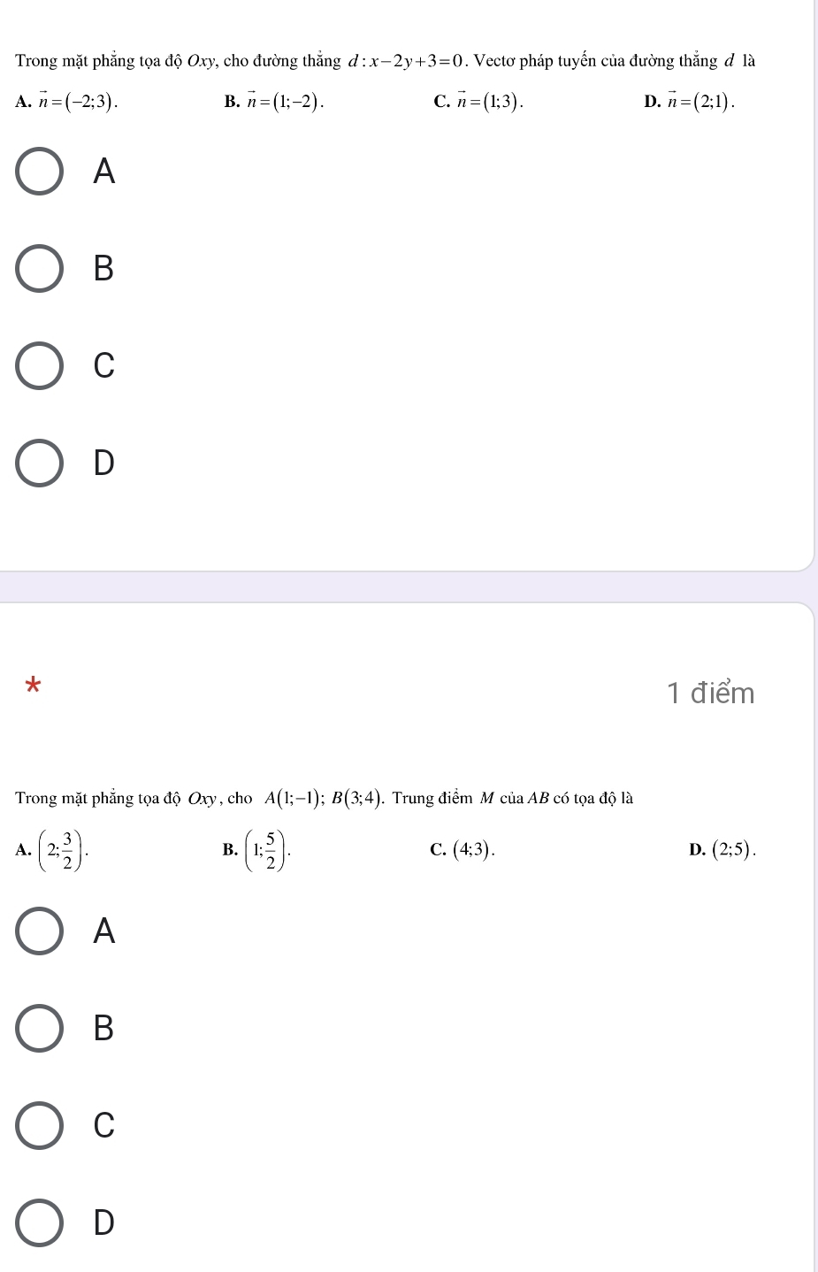 Trong mặt phẳng tọa độ Oxy, cho đường thẳng d:x-2y+3=0. Vectơ pháp tuyến của đường thắng đ là
A. vector n=(-2;3). B. vector n=(1;-2). C. vector n=(1;3). D. vector n=(2;1). 
A
B
C
D
*
1 điểm
Trong mặt phẳng tọa độ Oxy , cho A(1;-1); B(3;4). Trung điểm M ciaAB có tọa độ là
A. (2; 3/2 ). (1; 5/2 ). (4;3). D. (2;5). 
B.
C.
A
B
C
D