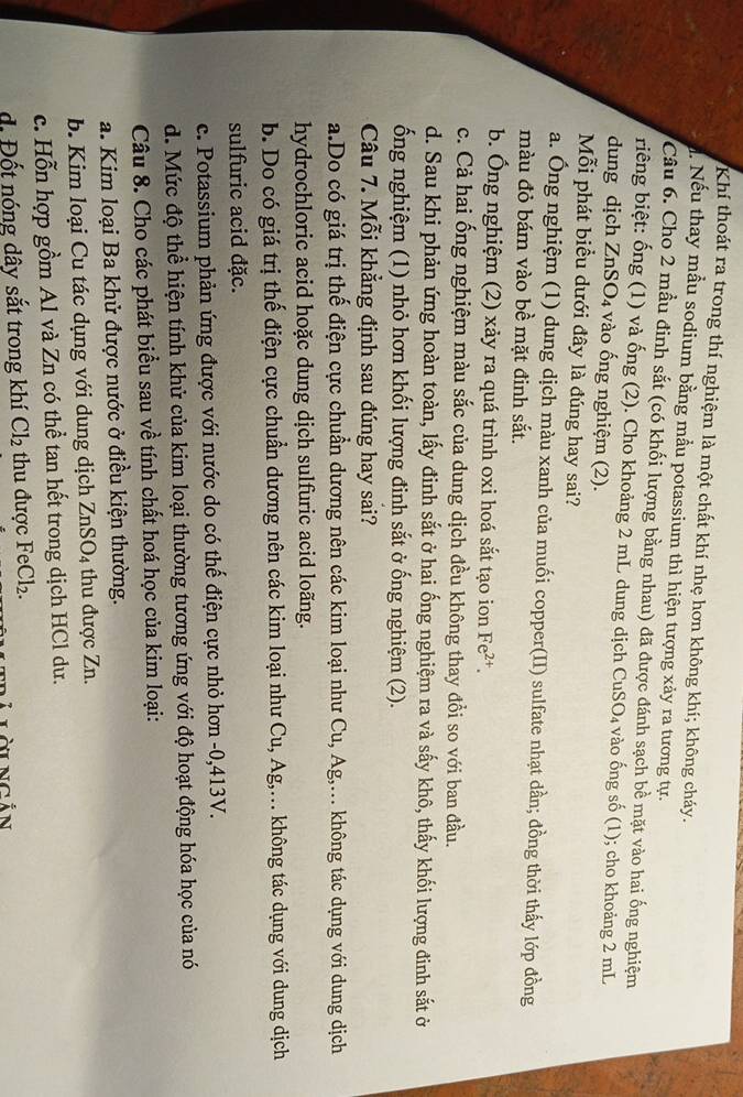 Khí thoát ra trong thí nghiệm là một chất khí nhẹ hơn không khí; không cháy.
Nếu thay mẫu sodium bằng mẫu potassium thì hiện tượng xảy ra tương tự.
Câu 6. Cho 2 mẫu đinh sắt (có khối lượng bằng nhau) đã được đánh sạch bề mặt vào hai ống nghiệm
riêng biệt: ống (1) và ống (2). Cho khoảng 2 mL dung dịch CuSO₄ vào ống số (1); cho khoảng 2 mL
dung dịch ZnS O_4 vào ống nghiệm (2).
Mỗi phát biểu dưới đây là đúng hay sai?
a. Ông nghiệm (1) dung dịch màu xanh của muối copper(II) sulfate nhạt dần; đồng thời thấy lớp đồng
màu đỏ bám vào bề mặt đinh sắt.
b. Ông nghiệm (2) xảy ra quá trình oxi hoá sắt tạo ion Fe^(2+).
c. Cả hai ống nghiệm màu sắc của dung dịch đều không thay đồi so với ban đầu.
d. Sau khi phản ứng hoàn toàn, lấy đinh sắt ở hai ống nghiệm ra và sấy khô, thấy khối lượng đinh sắt ở
ống nghiệm (1) nhỏ hơn khối lượng đinh sắt ở ống nghiệm (2).
Câu 7. Mỗi khẳng định sau đúng hay sai?
a.Do có giá trị thế điện cực chuẩn dương nên các kim loại như Cu, Ag;,... không tác dụng với dung dịch
hydrochloric acid hoặc dung dịch sulfuric acid loãng.
b. Do có giá trị thế điện cực chuẩn dương nên các kim loại như Cu, Ag,.. không tác dụng với dung dịch
sulfuric acid đặc.
c. Potassium phản ứng được với nước do có thế điện cực nhỏ hơn -0,413V.
d. Mức độ thể hiện tính khử của kim loại thường tương ứng với độ hoạt động hóa học của nó
Câu 8. Cho các phát biểu sau về tính chất hoá học của kim loại:
a. Kim loại Ba khử được nước ở điều kiện thường.
b. Kim loại Cu tác dụng với dung dịch ZnSO_4 thu được Zn.
c. Hỗn hợp gồm Al và Zn có thể tan hết trong dịch HCl dư.
d. Đốt nóng dây sắt trong khí Cl_2 thu được FeCl_2.
Llàingản