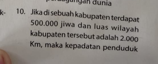 Igangan dunia
k- 10. Jika di sebuah kabupaten terdapat
500.000 jiwa dan luas wilayah 
kabupaten tersebut adalah 2.000
Km, maka kepadatan penduduk