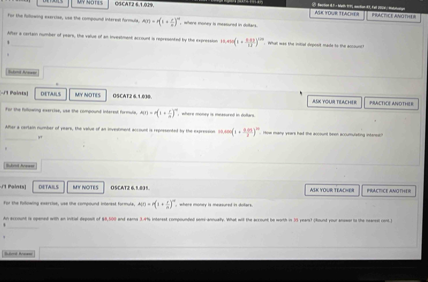 ⑦ Section 6.1 - Math 1111, section R7, Fall 2024 | WsbAssign 
MY NOTES OSCAT2 6.1.029. ASK YOUR TEACHER PRACTICE ANOTHER 
For the following exercise, use the compound interest formula, A(t)=t(1+ r/n )^nt , where money is measured in dollars. 
After a certain number of years, the value of an investment account is represented by the expression 10.450(1+ (0.03)/12 )^120 What was the initial deposit made to the account? 
s 
Sutimd Answer 
[-/1 Points] DETAILS MY NOTES OSCAT2 6.1.030. ASK YOUR TEACHER PRACTICE ANOTHER 
For the following exercise, use the compound interest formula, A(t)=r(1+ r/n )^nt , where money is measured in dollars 
After a certain number of years, the value of an investment account is represented by the expression 10,600(1+ (0.05)/2 )^20. How many years had the account been accumulating interest? 
_yr 
Submd Answar 
-/1 Points] DETAILS MY NOTES OSCAT2 6.1.031. ASK YOUR TEACHER PRACTICE ANOTHER 
For the following exercise, use the compound interest formula, A(t)=r(1+ r/n )^nd , where money is measured in dollars. 
An account is opened with an initial deposit of $8,500 and earns 3.4% interest compounded semi-annually. What will the account be worth in 35 years? (Round your answer to the nearest cent.) 
s 
_ 
Suberv Anawar