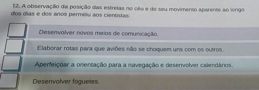 A observação da posição das estrelas no céu e do seu movimento aparente ao longo
dos dias e dos anos permitiu aos cientistas:
Desenvolver novos meios de comunicação.
Elaborar rotas para que aviões não se choquem uns com os outros.
Aperfeiçoar a orientação para a navegação e desenvolver calendários.
Desenvolver foguetes.