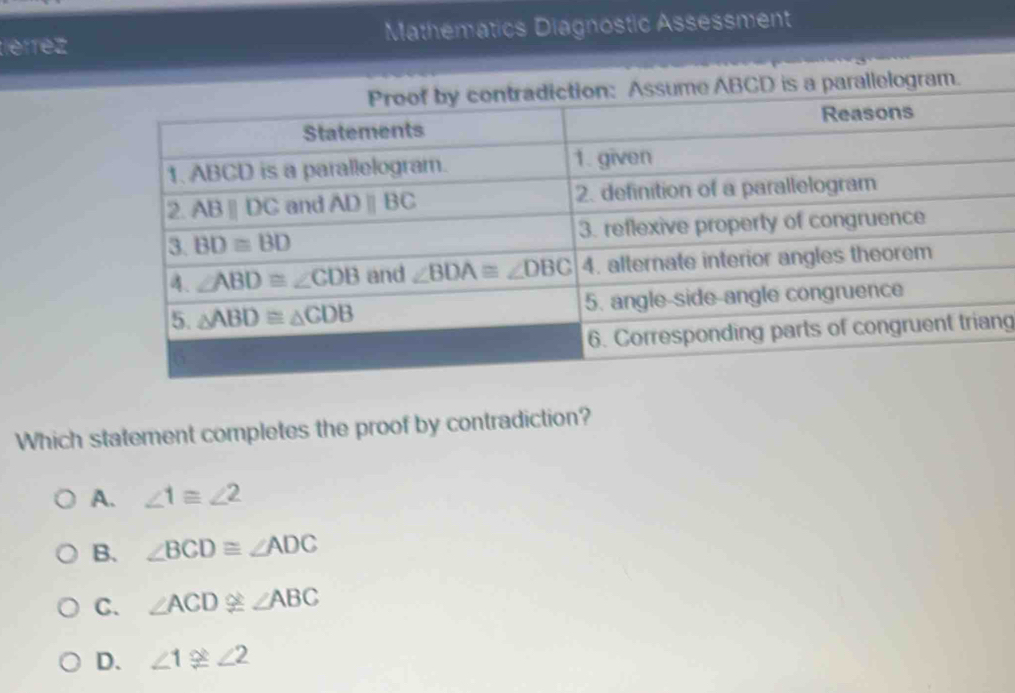 léfrez Mathematics Diagnostic Assessment
BCD is a parallelogram.
ng
Which statement completes the proof by contradiction?
A. ∠ 1≌ ∠ 2
B. ∠ BCD≌ ∠ ADC
C. ∠ ACD≌ ∠ ABC
D. ∠ 1≌ ∠ 2