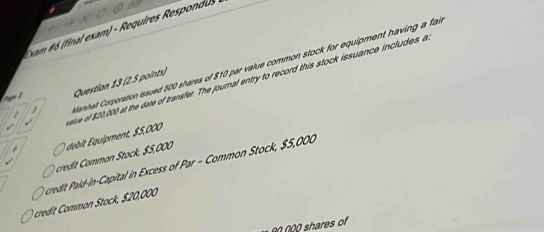 xam #6 (final exam) - Requires Respondus
1 Marshall Corporation issued 500 shares of $10 par value common stock for equipment having a far
e of 20,000 at the date of transfer. The journal entry to record this stock issuance includes a
Page 1 Question 13 (2.5 points)
I
debit Équipment, $5,000
credit Common Stock, $5,000
credit Paid-in-Capital in Excess of Par - Common Stock, $5,000
cred mmn tock, $ 20,000
00 000 shares of