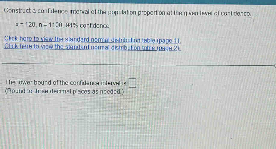 Construct a confidence interval of the population proportion at the given level of confidence.
x=120, n=1100, 94% confidence 
Click here to view the standard normal distribution table (page 1). 
Click here to view the standard normal distribution table (page 2) 
The lower bound of the confidence interval is □°
(Round to three decimal places as needed.)