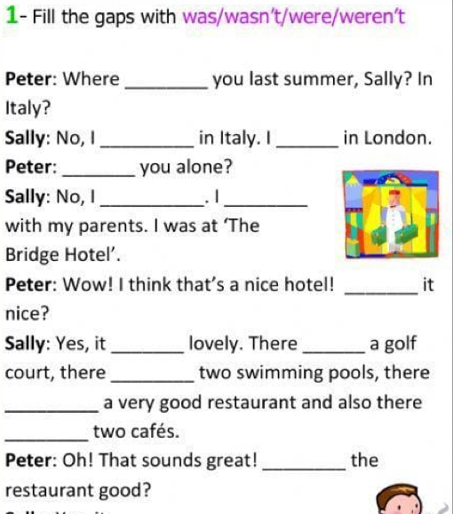 1- Fill the gaps with was/wasn't/were/weren't 
Peter: Where _you last summer, Sally? In 
Italy? 
Sally: No, I _in Italy. I _in London. 
Peter: _you alone? 
Sally: No, I _. |_ 
with my parents. I was at ‘The 
Bridge Hotel’. 
_ 
Peter: Wow! I think that's a nice hotel! it 
nice? 
Sally: Yes, it _lovely. There _a golf 
court, there _two swimming pools, there 
_a very good restaurant and also there 
_two cafés. 
Peter: Oh! That sounds great! _the 
restaurant good?