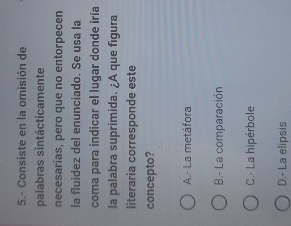 5.- Consiste en la omisión de
palabras sintácticamente
necesarias, pero que no entorpecen
la fluidez del enunciado. Se usa la
coma para indicar el lugar donde iría
la palabra suprimida. ¿A que figura
literaria corresponde este
concepto?
A.- La metáfora
B.- La comparación
C.- La hipérbole
D.- La elipsis