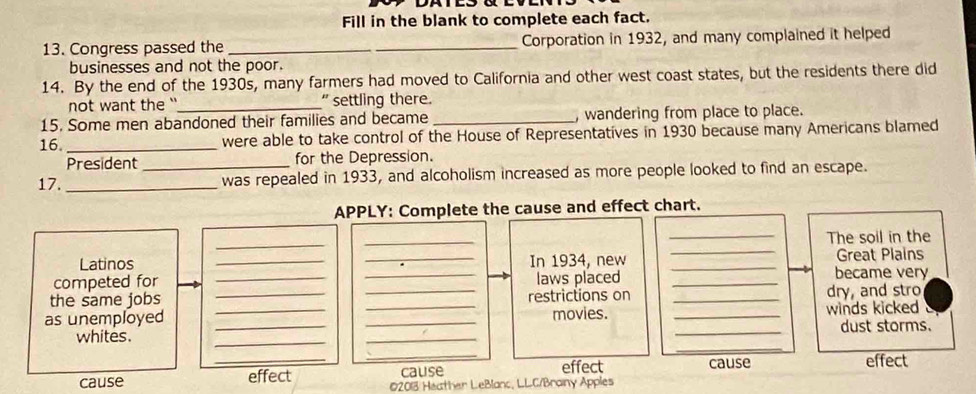 Fill in the blank to complete each fact. 
13. Congress passed the __Corporation in 1932, and many complained it helped 
businesses and not the poor. 
14. By the end of the 1930s, many farmers had moved to California and other west coast states, but the residents there did 
not want the '`_ " settling there. 
15. Some men abandoned their families and became _, wandering from place to place. 
16 _were able to take control of the House of Representatives in 1930 because many Americans blamed 
President for the Depression. 
17._ _was repealed in 1933, and alcoholism increased as more people looked to find an escape. 
APPLY: Complete the cause and effect chart. 
_ 
_ 
_The soil in the 
Latinos __In 1934, new __Great Plains 
competed for __laws placed _became very 
the same jobs restrictions on 
as unemployed _____movies. __winds kicked dry, and stro 
_ 
whites. ___dust storms. 
_ 
_ 
_cause effect cause effect 
cause effect 02013 Heather LeBlanc, LLC/Brainy Apples