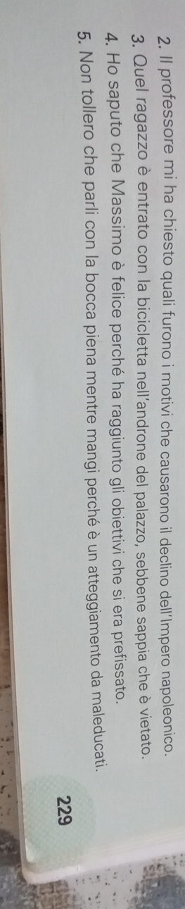 Il professore mi ha chiesto quali furono i motivi che causarono il declino dell’Impero napoleonico. 
3. Quel ragazzo è entrato con la bicicletta nell’androne del palazzo, sebbene sappia che è vietato. 
4. Ho saputo che Massimo è felice perché ha raggiunto gli obiettivi che si era prefissato. 
5. Non tollero che parli con la bocca piena mentre mangi perché è un atteggiamento da maleducati. 
229