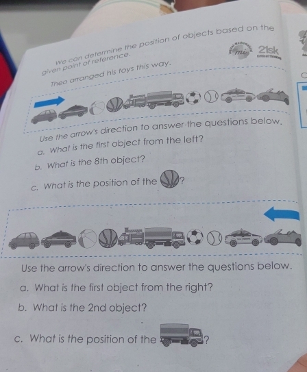 We can determine the position of objects based on the 
21sk 
given point of reference. 
* a Ti 
Theo arranged his toys this way. 
C 
Use the arrow's direction to answer the questions below. 
a. What is the first object from the left? 
b. What is the 8th object? 
c. What is the position of the ? 
D 
Use the arrow's direction to answer the questions below. 
a. What is the first object from the right? 
b. What is the 2nd object? 
c. What is the position of the ?